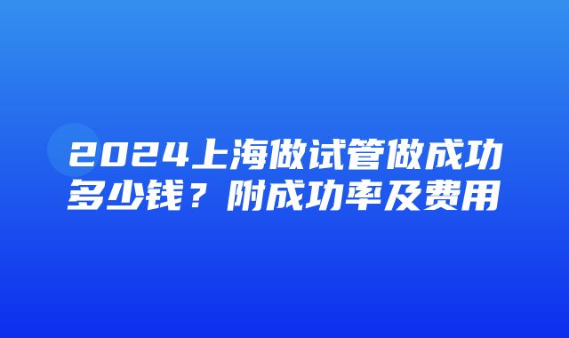 2024上海做试管做成功多少钱？附成功率及费用