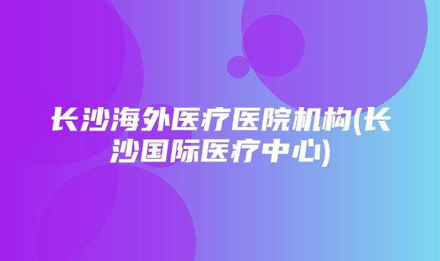 长沙海外医疗医院机构(长沙国际医疗中心)