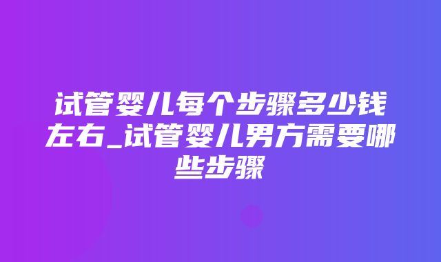 试管婴儿每个步骤多少钱左右_试管婴儿男方需要哪些步骤