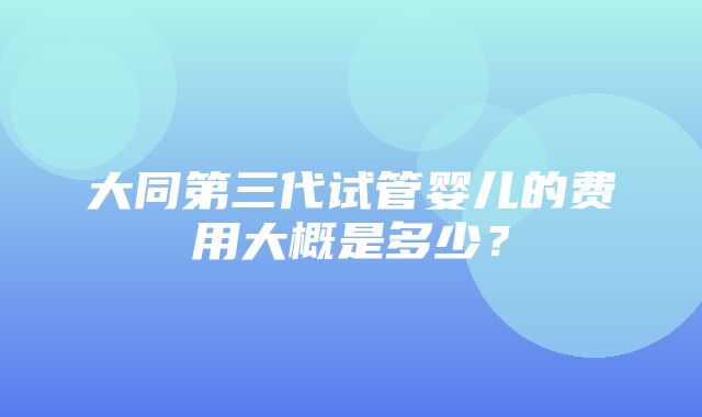 大同第三代试管婴儿的费用大概是多少？