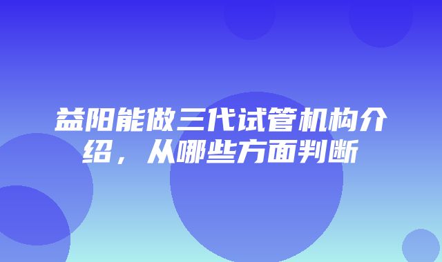 益阳能做三代试管机构介绍，从哪些方面判断