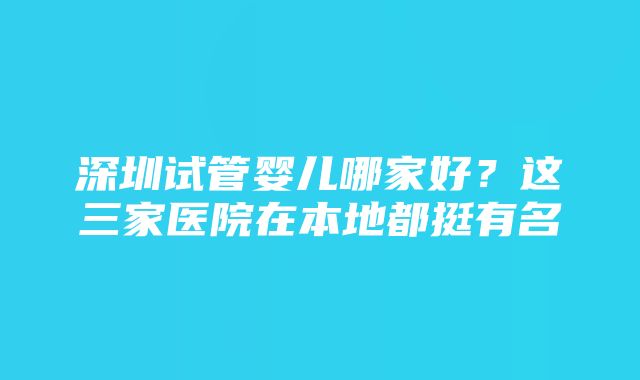 深圳试管婴儿哪家好？这三家医院在本地都挺有名