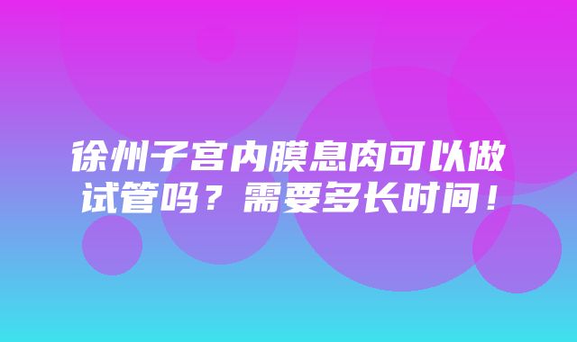 徐州子宫内膜息肉可以做试管吗？需要多长时间！