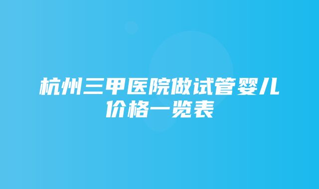 杭州三甲医院做试管婴儿价格一览表