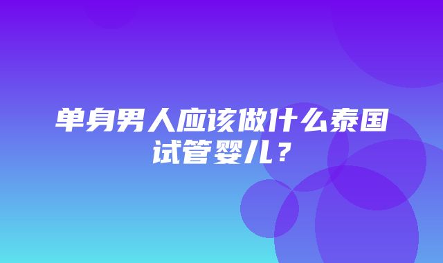 单身男人应该做什么泰国试管婴儿？