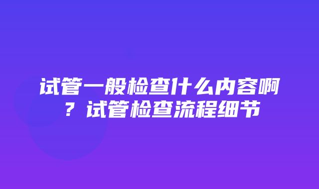 试管一般检查什么内容啊？试管检查流程细节