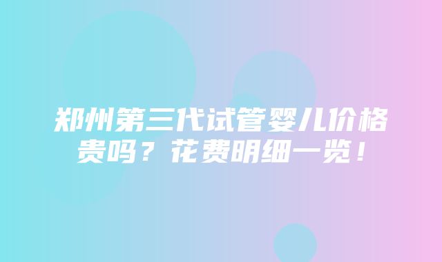 郑州第三代试管婴儿价格贵吗？花费明细一览！