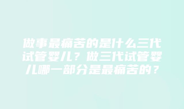 做事最痛苦的是什么三代试管婴儿？做三代试管婴儿哪一部分是最痛苦的？