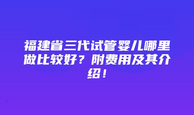 福建省三代试管婴儿哪里做比较好？附费用及其介绍！