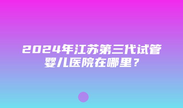 2024年江苏第三代试管婴儿医院在哪里？