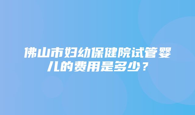 佛山市妇幼保健院试管婴儿的费用是多少？