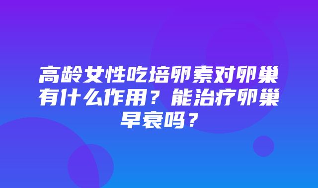 高龄女性吃培卵素对卵巢有什么作用？能治疗卵巢早衰吗？