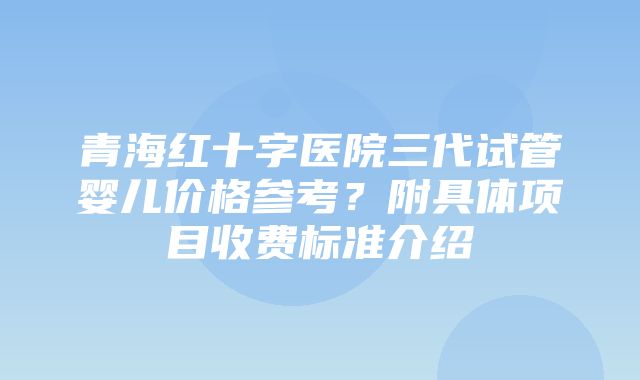 青海红十字医院三代试管婴儿价格参考？附具体项目收费标准介绍