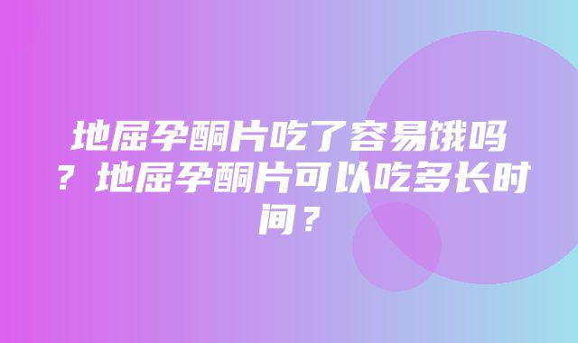 地屈孕酮片吃了容易饿吗？地屈孕酮片可以吃多长时间？