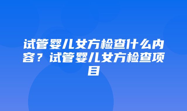 试管婴儿女方检查什么内容？试管婴儿女方检查项目