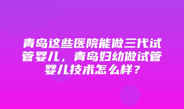 青岛这些医院能做三代试管婴儿，青岛妇幼做试管婴儿技术怎么样？