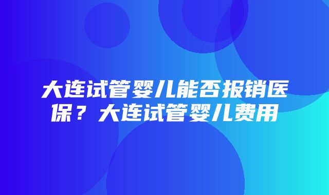 大连试管婴儿能否报销医保？大连试管婴儿费用