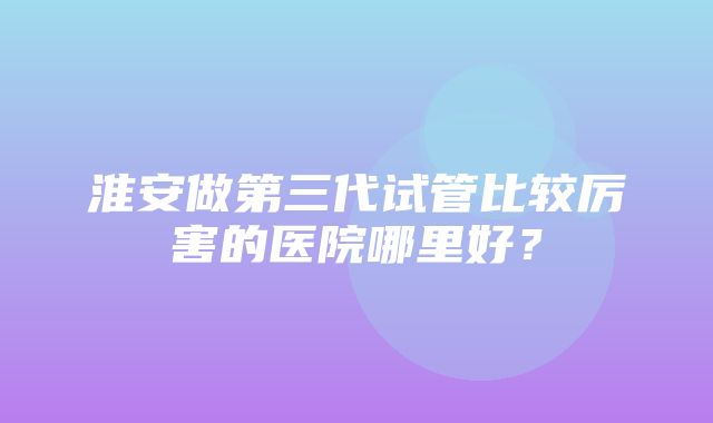 淮安做第三代试管比较厉害的医院哪里好？