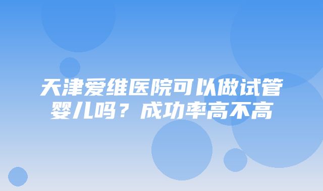 天津爱维医院可以做试管婴儿吗？成功率高不高