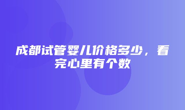 成都试管婴儿价格多少，看完心里有个数