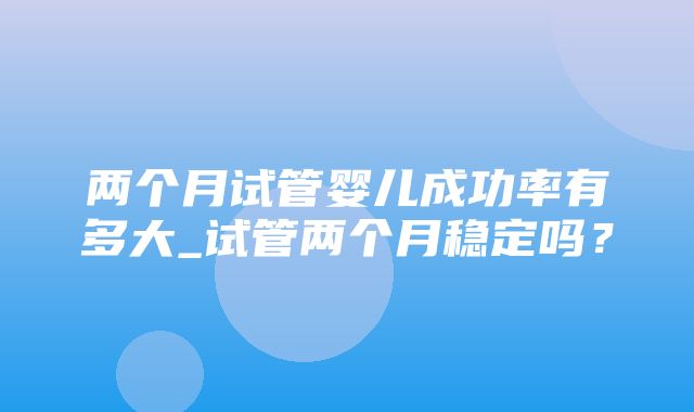 两个月试管婴儿成功率有多大_试管两个月稳定吗？