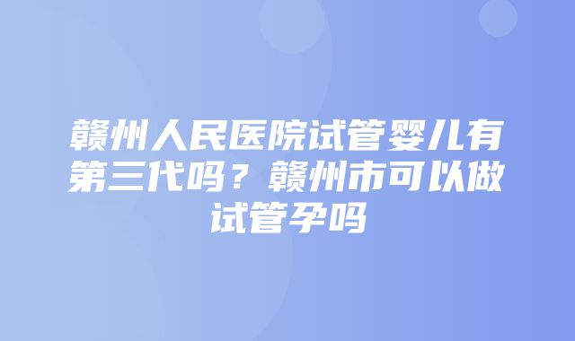 赣州人民医院试管婴儿有第三代吗？赣州市可以做试管孕吗