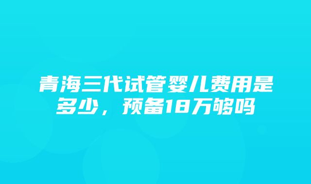 青海三代试管婴儿费用是多少，预备18万够吗