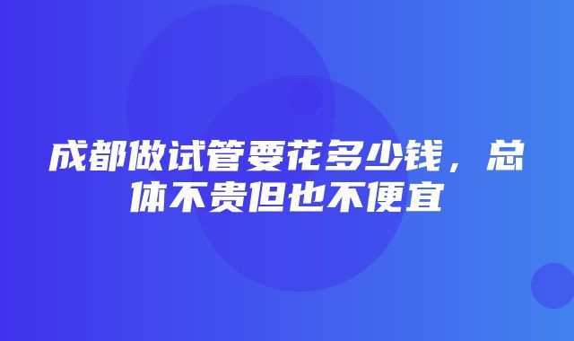 成都做试管要花多少钱，总体不贵但也不便宜