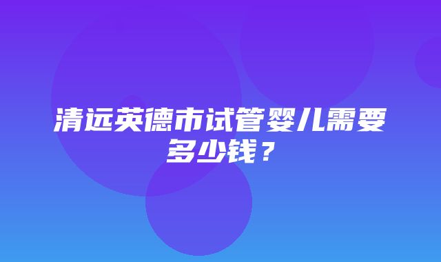 清远英德市试管婴儿需要多少钱？