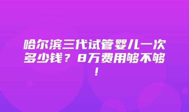 哈尔滨三代试管婴儿一次多少钱？8万费用够不够！