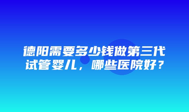 德阳需要多少钱做第三代试管婴儿，哪些医院好？