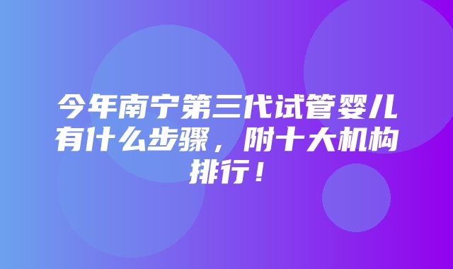 今年南宁第三代试管婴儿有什么步骤，附十大机构排行！