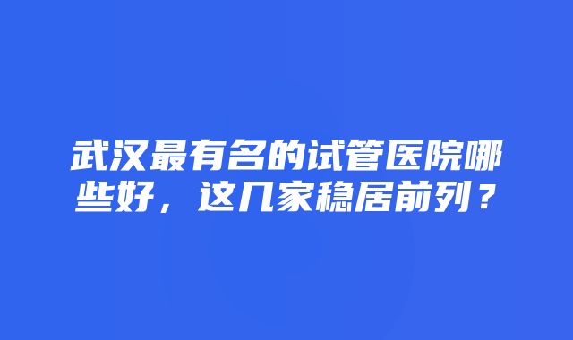 武汉最有名的试管医院哪些好，这几家稳居前列？