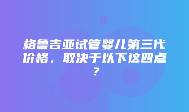 格鲁吉亚试管婴儿第三代价格，取决于以下这四点？