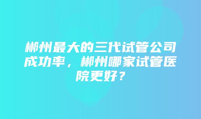 郴州最大的三代试管公司成功率，郴州哪家试管医院更好？