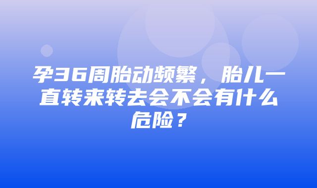 孕36周胎动频繁，胎儿一直转来转去会不会有什么危险？