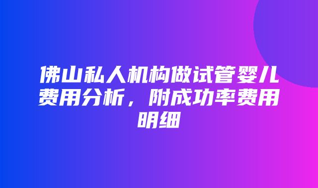 佛山私人机构做试管婴儿费用分析，附成功率费用明细