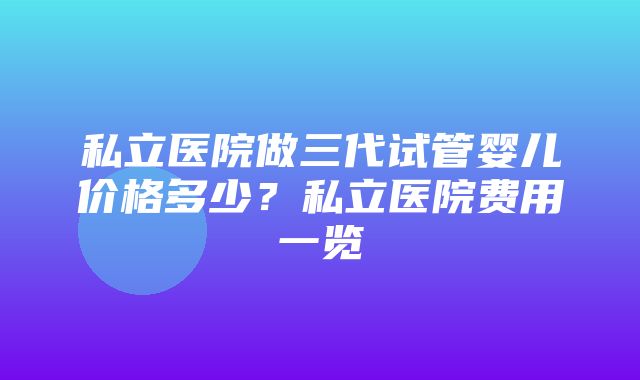 私立医院做三代试管婴儿价格多少？私立医院费用一览