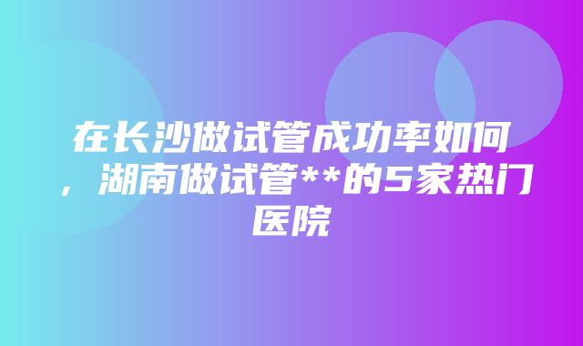 在长沙做试管成功率如何，湖南做试管**的5家热门医院