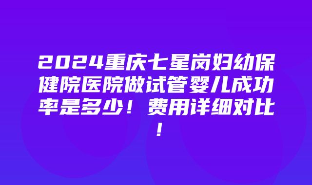 2024重庆七星岗妇幼保健院医院做试管婴儿成功率是多少！费用详细对比！