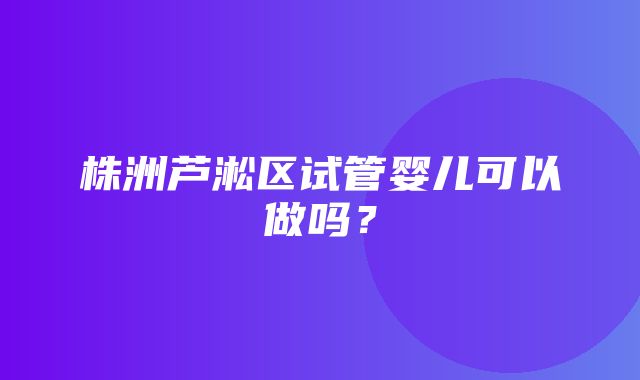 株洲芦淞区试管婴儿可以做吗？