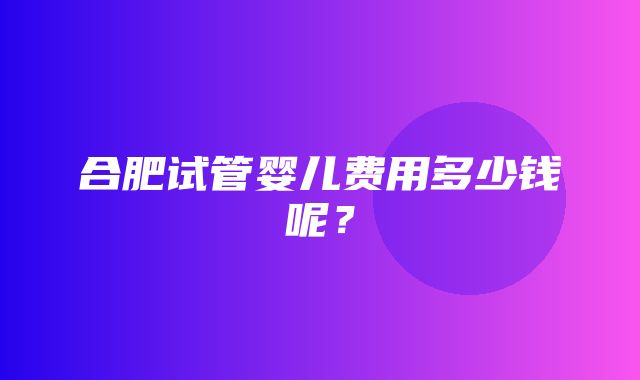 合肥试管婴儿费用多少钱呢？