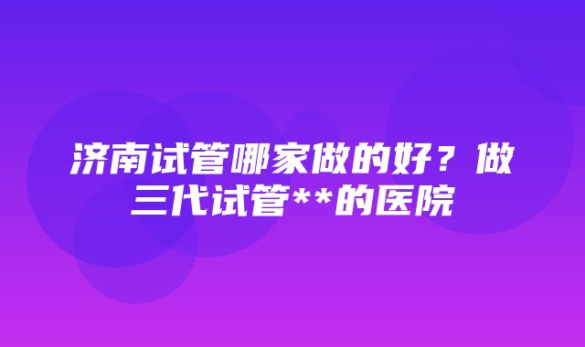 济南试管哪家做的好？做三代试管**的医院