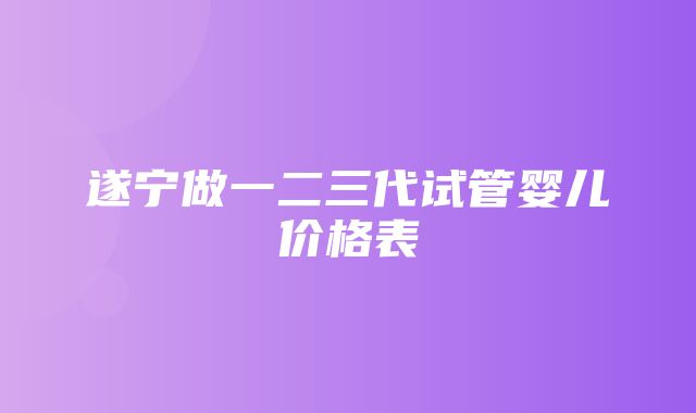 遂宁做一二三代试管婴儿价格表