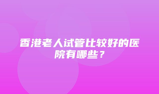 香港老人试管比较好的医院有哪些？