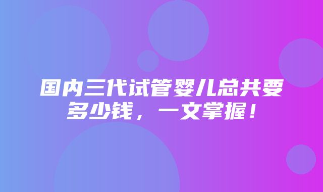 国内三代试管婴儿总共要多少钱，一文掌握！