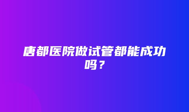 唐都医院做试管都能成功吗？