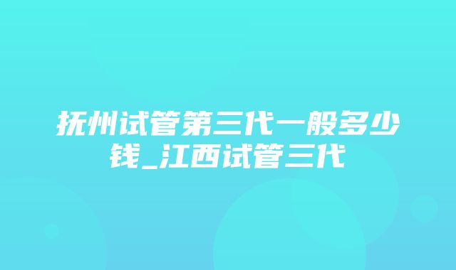 抚州试管第三代一般多少钱_江西试管三代