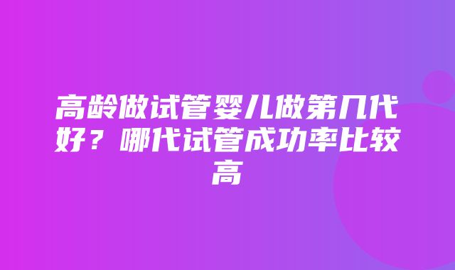 高龄做试管婴儿做第几代好？哪代试管成功率比较高