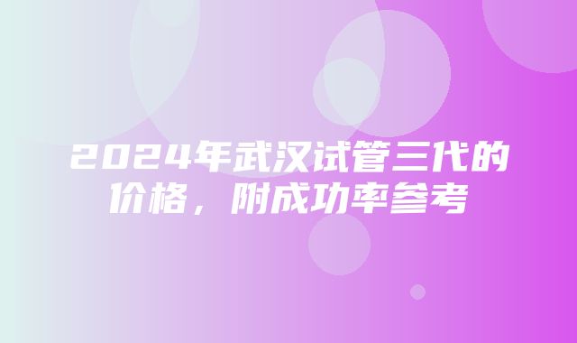 2024年武汉试管三代的价格，附成功率参考